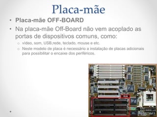 Placa-mãe
• Placa-mãe OFF-BOARD
• Na placa-mãe Off-Board não vem acoplado as
portas de dispositivos comuns, como:
o vídeo, som, USB,rede, teclado, mouse e etc.
o Neste modelo de placa é necessário a instalação de placas adicionais
para possibilitar o encaixe dos periféricos.
 
