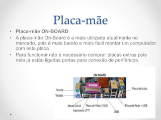 Placa-mãe
• Placa-mãe ON-BOARD
• A placa-mãe On-Board é a mais utilizada atualmente no
mercado, pois é mais barato e mais fácil montar um computador
com esta placa.
• Para funcionar não é necessário comprar placas extras pois
nela já estão ligadas portas para conexão de periféricos.
 