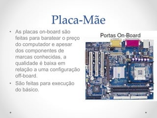 Placa-Mãe
• As placas on-board são
feitas para baratear o preço
do computador e apesar
dos componentes de
marcas conhecidas, a
qualidade é baixa em
relação a uma configuração
off-board.
• São feitas para execução
do básico.
 