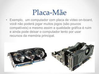 Placa-Mãe
• Exemplo, um computador com placa de vídeo on-board,
você não poderá jogar muitos jogos (são poucos
compatíveis) e mesmo assim a qualidade gráfica é ruim
e ainda pode deixar o computador lento por usar
recursos da memória principal.
 