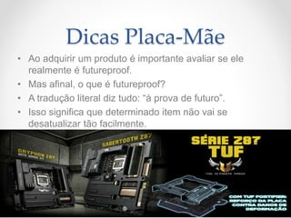 Dicas Placa-Mãe
• Ao adquirir um produto é importante avaliar se ele
realmente é futureproof.
• Mas afinal, o que é futureproof?
• A tradução literal diz tudo: “à prova de futuro”.
• Isso significa que determinado item não vai se
desatualizar tão facilmente.
 