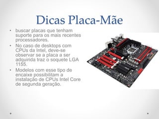 Dicas Placa-Mãe
• buscar placas que tenham
suporte para os mais recentes
processadores.
• No caso de desktops com
CPUs da Intel, deve-se
observar se a placa a ser
adquirida traz o soquete LGA
1155.
• Modelos com esse tipo de
encaixe possibilitam a
instalação de CPUs Intel Core
de segunda geração.
 