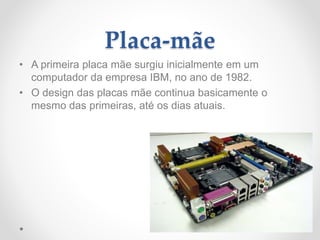 Placa-mãe
• A primeira placa mãe surgiu inicialmente em um
computador da empresa IBM, no ano de 1982.
• O design das placas mãe continua basicamente o
mesmo das primeiras, até os dias atuais.
 