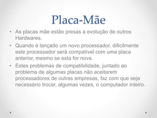 Placa-Mãe
• As placas mãe estão presas a evolução de outros
Hardwares.
• Quando é lançado um novo processador, dificilmente
este processador será compatível com uma placa
anterior, mesmo se esta for nova.
• Estes problemas de compatibilidade, juntado ao
problema de algumas placas não aceitarem
processadores de outras empresas, faz com que seja
necessário trocar, algumas vezes, o computador inteiro.
 