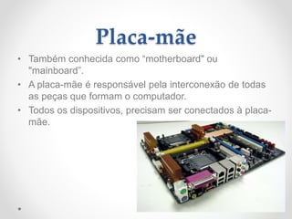 Placa-mãe
• Também conhecida como “motherboard" ou
"mainboard”.
• A placa-mãe é responsável pela interconexão de todas
as peças que formam o computador.
• Todos os dispositivos, precisam ser conectados à placa-
mãe.
 