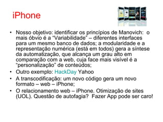 Nosso objetivo: identificar os princípios de Manovich:  o mais óbvio é a “Variabilidade” – diferentes interfaces para um mesmo banco de dados; a modularidade e a representação numérica (está em todos) gera a síntese da automatização, que alcança um grau alto em comparação com a web, cuja face mais visível é a “personalização” de conteúdos; Outro exemplo:  HackDay  Yahoo A transcodificação: um novo código gera um novo formato – web – iPhone; O relacionamento web – iPhone. Otimização de sites (UOL). Questão de autofagia?  Fazer App pode ser caro!  iPhone 