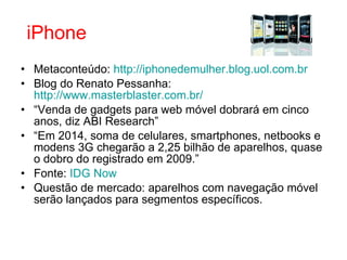 Metaconteúdo:  http://iphonedemulher.blog.uol.com.br Blog do Renato Pessanha:  http://www.masterblaster.com.br/ “ Venda de gadgets para web móvel dobrará em cinco anos, diz ABI Research” “ Em 2014, soma de celulares, smartphones, netbooks e modens 3G chegarão a 2,25 bilhão de aparelhos, quase o dobro do registrado em 2009.” Fonte:  IDG  Now Questão de mercado: aparelhos com navegação móvel serão lançados para segmentos específicos.   iPhone 