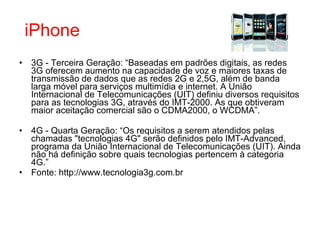 3G - Terceira Geração: “Baseadas em padrões digitais, as redes 3G oferecem aumento na capacidade de voz e maiores taxas de transmissão de dados que as redes 2G e 2,5G, além de banda larga móvel para serviços multimídia e internet. A União Internacional de Telecomunicações (UIT) definiu diversos requisitos para as tecnologias 3G, através do IMT-2000. As que obtiveram maior aceitação comercial são o CDMA2000, o WCDMA”. 4G - Quarta Geração: “Os requisitos a serem atendidos pelas chamadas "tecnologias 4G" serão definidos pelo IMT-Advanced, programa da União Internacional de Telecomunicações (UIT). Ainda não há definição sobre quais tecnologias pertencem à categoria 4G.” Fonte: http://www.tecnologia3g.com.br iPhone 