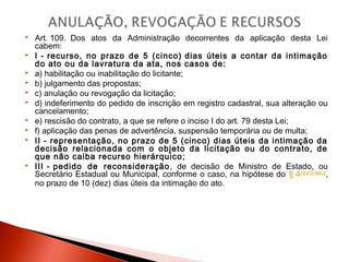  Art. 109.  Dos atos da Administração decorrentes da aplicação desta Lei
cabem:
 I - recurso, no prazo de 5 (cinco) dias úteis a contar da intimação
do ato ou da lavratura da ata, nos casos de:
 a) habilitação ou inabilitação do licitante;
 b) julgamento das propostas;
 c) anulação ou revogação da licitação;
 d) indeferimento do pedido de inscrição em registro cadastral, sua alteração ou
cancelamento;
 e) rescisão do contrato, a que se refere o inciso I do art. 79 desta Lei;  
 f) aplicação das penas de advertência, suspensão temporária ou de multa;
 II - representação, no prazo de 5 (cinco) dias úteis da intimação da
decisão relacionada com o objeto da licitação ou do contrato, de
que não caiba recurso hierárquico;
 III - pedido de reconsideração, de decisão de Ministro de Estado, ou
Secretário Estadual ou Municipal, conforme o caso, na hipótese do § 4o do art. 87desta Lei
,
no prazo de 10 (dez) dias úteis da intimação do ato.
 