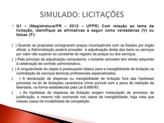  Q1 – (Magistratura/PR – 2012 – UFPR) Com relação ao tema da
licitação, identifique as afirmativas a seguir como verdadeiras (V) ou
falsas (F):
( ) Quando as propostas consignarem preços incompatíveis com os fixados por órgão
oficial, a Administração poderá proceder à adjudicação direta dos bens ou serviços
por valor não superior ao constante do registro de preços ou dos serviços.
( ) Pelo princípio da adjudicação compulsória, o licitante vencedor tem direito adquirido
à celebração do contrato administrativo.
( ) A singularidade do objeto é pressuposto básico para a inexigibilidade de licitação na
contratação de serviços técnicos profissionais especializados.
( ) A declaração de dispensa ou inexigibilidade de licitação fora das hipóteses
previstas na lei de licitações caracteriza crime punível com a pena de restrição da
liberdade, na forma estabelecida pela Lei 8.666/93.
( ) As hipóteses de dispensa de licitação exigem instauração de processo de
justificação, o mesmo não ocorrendo nos casos de inexigibilidade, haja vista que
nesses casos há inviabilidade de competição.
 