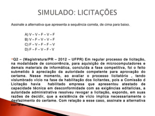 Assinale a alternativa que apresenta a sequência correta, de cima para baixo.
A) V – V – F – V – F
B) V – F – V – V – F
C) F – V – F – F – V
D) F – F – V – F - V
Q2 – (Magistratura/PR – 2012 – UFPR) Em regular processo de licitação,
na modalidade de concorrência, para aquisição de microcomputadores e
demais materiais de informática, concluída a fase competitiva, foi o feito
submetido à apreciação da autoridade competente para aprovação do
certame. Nesse momento, ao avaliar o processo licitatório , tendo
vislumbrado vício na fase de habilitação dos licitantes, pois a Comissão d
Licitação havia habilitado empresa que apresentou atestado de
capacidade técnica em desconformidade com as exigências editalícias, a
autoridade administrativa resolveu revogar a licitação, expondo, em suas
razões de decidir, que a existência de vício implica necessariamente o
desfazimento do certame. Com relação a esse caso, assinale a alternativa
correta.
 