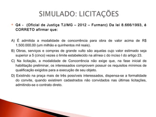  Q4 - (Oficial de Justiça TJ/MG – 2012 – Furmarc) Da lei 8.666/1993, é
CORRETO afirmar que:
A) É admitida a modalidade de concorrência para obra de valor acima de R$
1.500.000,00 (um milhão e quinhentos mil reais).
B) Obras, serviços e compras de grande vulto são aquelas cujo valor estimado seja
superior a 5 (cinco) vezes o limite estabelecido na alínea c do inciso I do artigo 23.
C) Na licitação, a modalidade de Concorrência não exige que, na fase inicial de
habilitação preliminar, os interessados comprovem possuir os requisitos mínimos de
qualificação exigidos para a execução de seu objeto.
D) Existindo na praça mais de três possíveis interessados, dispensa-se a formalidade
do convite, quando existirem cadastrados não convidados nas últimas licitações,
admitindo-se o contrato direto.
 