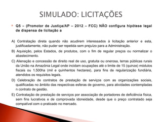  Q5 – (Promotor de Justiça/AP – 2012 – FCC) NÃO configura hipótese legal
de dispensa de licitação a
A) Contratação direta quando não acudirem interessados à licitação anterior e esta,
justificadamente, não puder ser repetida sem prejuízo para a Administração.
B) Aquisição, pelos Estados, de produtos, com o fim de regular preços ou normalizar o
abastecimento.
C) Alienação e concessão de direito real de uso, gratuita ou onerosa, terras públicas rurais
da União na Amazônia Legal onde incidam ocupações até o limite de 15 (quinze) módulos
fiscais ou 1.500ha (mil e quinhentos hectares), para fins de regularização fundiária,
atendidos os requisitos legais.
D) Celebração de contratos de prestação de serviços com as organizações sociais,
qualificadas no âmbito das respectivas esferas de governo, para atividades contempladas
n contrato de gestão.
E) Contratação de prestação de serviços por associação de portadores de deficiência física,
sem fins lucrativos e de comprovada idoneidade, desde que o preço contratado seja
compatível com o praticado no mercado.
 
