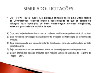  Q6 – (PFN – 2012 –Esaf) A legislação atinente ao Regime Diferenciado
de Contratações Públicas prevê a possibilidade de que os editais de
licitação para aquisição de bens estabeleçam diversas exigências,
entre as quais não se inclui a de que
A) O produto seja de determinada marca , pela necessidade de padronização do objeto.
B) Seja fornecida certificação da qualidade do processo de fabricação de determinado
produto.
C) Seja representada, em caso de licitante distribuidor, carta de solidariedade emitida
pelo fabricante.
D) Seja representada amostra do bem, ainda na fase de julgamento das propostas.
E) Sejam oferecidos apenas produtos com registro válido no Sistema de Registro de
Preços – SRP.
 