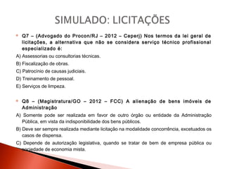  Q7 – (Advogado do Procon/RJ – 2012 – Ceperj) Nos termos da lei geral de
licitações, a alternativa que não se considera serviço técnico profissional
especializado é:
A) Assessorias ou consultorias técnicas.
B) Fiscalização de obras.
C) Patrocínio de causas judiciais.
D) Treinamento de pessoal.
E) Serviços de limpeza.
 Q8 – (Magistratura/GO – 2012 – FCC) A alienação de bens imóveis de
Administração
A) Somente pode ser realizada em favor de outro órgão ou entidade da Administração
Pública, em vista da indisponibilidade dos bens públicos.
B) Deve ser sempre realizada mediante licitação na modalidade concorrência, excetuados os
casos de dispensa.
C) Depende de autorização legislativa, quando se tratar de bem de empresa pública ou
sociedade de economia mista.
 