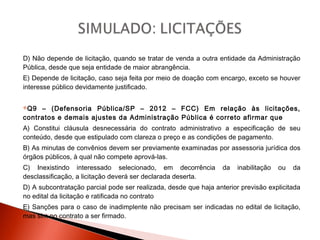D) Não depende de licitação, quando se tratar de venda a outra entidade da Administração
Pública, desde que seja entidade de maior abrangência.
E) Depende de licitação, caso seja feita por meio de doação com encargo, exceto se houver
interesse público devidamente justificado.
Q9 – (Defensoria Pública/SP – 2012 – FCC) Em relação às licitações,
contratos e demais ajustes da Administração Pública é correto afirmar que
A) Constitui cláusula desnecessária do contrato administrativo a especificação de seu
conteúdo, desde que estipulado com clareza o preço e as condições de pagamento.
B) As minutas de convênios devem ser previamente examinadas por assessoria jurídica dos
órgãos públicos, à qual não compete aprová-las.
C) Inexistindo interessado selecionado, em decorrência da inabilitação ou da
desclassificação, a licitação deverá ser declarada deserta.
D) A subcontratação parcial pode ser realizada, desde que haja anterior previsão explicitada
no edital da licitação e ratificada no contrato
E) Sanções para o caso de inadimplente não precisam ser indicadas no edital de licitação,
mas sim no contrato a ser firmado.
 