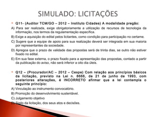  Q11- (Auditor TCM/GO – 2012 – Instituto Cidades) A modalidade pregão:
A) Para ser realizada, exige obrigatoriamente a utilização de recursos de tecnologia da
informação, nos termos da regulamentação específica.
B) Exige a aquisição do edital pelos licitantes, como condição para participação no certame.
C) Sugere que a equipe de apoio para sua realização deverá ser integrada em sua maioria
por representantes da sociedade.
D) Apregoa que o prazo de validade das propostas será de trinta dias, se outro não estiver
fixado no edital.
E) Em sua fase externa, o prazo fixado para a apresentação das propostas, contado a partir
da publicação do aviso, não será inferior a oito dia úteis.
 Q12 – (Procurador/AC – 2012 – Cespe) Com relação aos princípios básicos
da licitação, previsto na Lei n. 8666, de 21 de junho de 1993, com
posteriores alterações, é INCORRETO afirmar que a lei contempla o
seguinte princípio:
A) Vinculação ao instrumento convocatório.
B) Promoção do desenvolvimento sustentável.
C) Julgamento objetivo
D) Sigilo da licitação, dos seus atos e decisões.
 