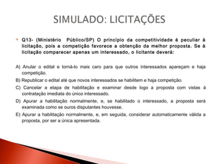  Q13- (Ministério Público/SP) O princípio da competitividade é peculiar à
licitação, pois a competição favorece a obtenção da melhor proposta. Se à
licitação comparecer apenas um interessado, o licitante deverá:
A) Anular o edital e torná-lo mais caro para que outros interessados apareçam e haja
competição.
B) Republicar o edital até que novos interessados se habilitem e haja competição.
C) Cancelar a etapa de habilitação e examinar desde logo a proposta com vistas à
contratação imediata do único interessado.
D) Apurar a habilitação normalmente, e, se habilitado o interessado, a proposta será
examinada como se ouros disputantes houvesse.
E) Apurar a habilitação normalmente, e, em seguida, considerar automaticamente válida a
proposta, por ser a única apresentada.
 