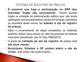  É possível que haja a participação no SRP dos
chamado “órgão não participante”. Ocorre quando
órgão ou entidade da administração pública que, não tendo
participado dos procedimentos iniciais da licitação, atendidos
os requisitos desta norma, faz adesão à ata de registro
de preços.
 Após o encerramento da etapa competitiva os licitantes
poderão reduzir seus preços ao valor da proposta do licitante
mais bem classificado. (art.10, Dec.7892/2013)
 O prazo de validade da ata de registro de preços será
até doze meses.
 Municípios, Estados e DF podem aderir a ata da
União; mas União não pode inverso;
 