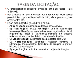  O procedimento licitatório divide-se em duas fases – Lei
8.666/93:
 Fase interna(art.38): medidas administrativas necessárias
para iniciar o procedimento licitatório; abrir processo; ver
orçamento; etc.
 Fase externa(art.43): subdivide-se em:
◦ A) Convocação: expedição edital ou carta-convite;
◦ B) Habilitação: art.27; habilitação jurídica; qualificação
técnica;qualificação econômico-financeira;regularidade fiscal.
regularidade fiscal e trabalhista; proibição de trabalho
noturno, perigoso ou insalubre a menores de dezoito;
◦ C) Classificação: julgamento das propostas pela C.L;
◦ D) Homologação: autoridade superior confirma o
julgamento das propostas, legalidade da licitação e confere
eficácia à classificação;
◦ E) Adjudicação: atribui ao vencedor o objeto da licitação;
 