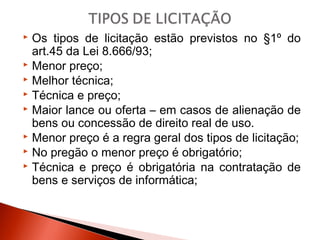  Os tipos de licitação estão previstos no §1º do
art.45 da Lei 8.666/93;
 Menor preço;
 Melhor técnica;
 Técnica e preço;
 Maior lance ou oferta – em casos de alienação de
bens ou concessão de direito real de uso.
 Menor preço é a regra geral dos tipos de licitação;
 No pregão o menor preço é obrigatório;
 Técnica e preço é obrigatória na contratação de
bens e serviços de informática;
 