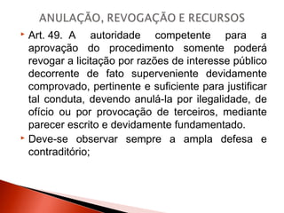  Art. 49.  A autoridade competente para a
aprovação do procedimento somente poderá
revogar a licitação por razões de interesse público
decorrente de fato superveniente devidamente
comprovado, pertinente e suficiente para justificar
tal conduta, devendo anulá-la por ilegalidade, de
ofício ou por provocação de terceiros, mediante
parecer escrito e devidamente fundamentado.
 Deve-se observar sempre a ampla defesa e
contraditório;
 