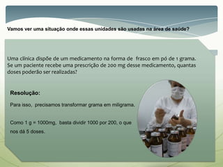 Vamos ver uma situação onde essas unidades são usadas na área de saúde?
Resolução:
Para isso, precisamos transformar grama em miligrama.
Como 1 g = 1000mg, basta dividir 1000 por 200, o que
nos dá 5 doses.
Uma clínica dispõe de um medicamento na forma de frasco em pó de 1 grama.
Se um paciente recebe uma prescrição de 200 mg desse medicamento, quantas
doses poderão ser realizadas?
 