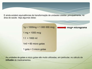 E ainda existem equivalências de transformação de unidades usadas ,principalmente, na
área de saúde. Veja algumas delas:
1g = 1000mg = 1 000 000 mcg
1 mg = 1000 mcg
1 l = 1000 ml
1ml = 60 micro gotas
1 gota = 3 micro gotas
As unidades de gotas e micro gotas são muito utilizadas, em particular, no cálculo da
infusão de medicamentos.
mcg= micrograma
 