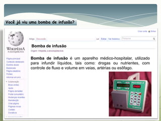 Você já viu uma bomba de infusão?
Bomba de infusão é um aparelho médico-hospitalar, utilizado
para infundir líquidos, tais como: drogas ou nutrientes, com
controle de fluxo e volume em veias, artérias ou esôfago.
Bomba de infusão
 