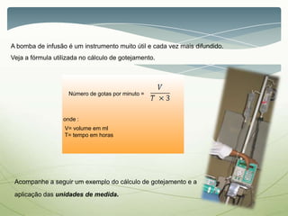 A bomba de infusão é um instrumento muito útil e cada vez mais difundido.
Veja a fórmula utilizada no cálculo de gotejamento.
Número de gotas por minuto =
Acompanhe a seguir um exemplo do cálculo de gotejamento e a
aplicação das unidades de medida.
onde :
V= volume em ml
T= tempo em horas
 