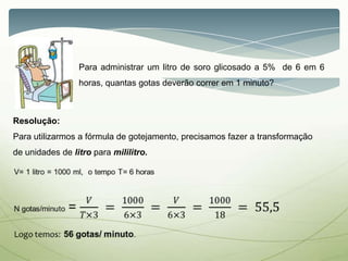 Para administrar um litro de soro glicosado a 5% de 6 em 6
horas, quantas gotas deverão correr em 1 minuto?
Resolução:
Para utilizarmos a fórmula de gotejamento, precisamos fazer a transformação
de unidades de litro para mililitro.
 