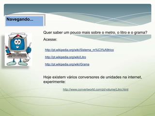 Navegando...
Quer saber um pouco mais sobre o metro, o litro e o grama?
Acesse:
http://pt.wikipedia.org/wiki/Sistema_m%C3%A9trico
http://pt.wikipedia.org/wiki/Litro
http://pt.wikipedia.org/wiki/Grama
Hoje existem vários conversores de unidades na internet,
experimente:
http://www.convertworld.com/pt/volume/Litro.html
 