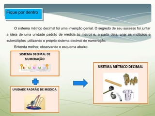 Fique por dentro
O sistema métrico decimal foi uma invenção genial. O segredo de seu sucesso foi juntar
a ideia de uma unidade padrão de medida (o metro) e, a partir dela, criar os múltiplos e
submúltiplos ,utilizando o próprio sistema decimal de numeração.
Entenda melhor, observando o esquema abaixo:
 