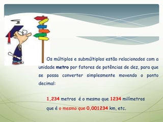 Os múltiplos e submúltiplos estão relacionados com a
unidade metro por fatores de potências de dez, para que
se possa converter simplesmente movendo o ponto
decimal:
1,234 metros é o mesmo que 1234 milímetros
que é o mesmo que 0,001234 km, etc.
 