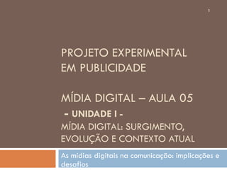 1




PROJETO EXPERIMENTAL
EM PUBLICIDADE

MÍDIA DIGITAL – AULA 05
- UNIDADE I -
MÍDIA DIGITAL: SURGIMENTO,
EVOLUÇÃO E CONTEXTO ATUAL
As mídias digitais na comunicação: implicações e
desafios
 