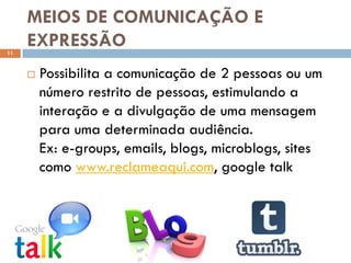 MEIOS DE COMUNICAÇÃO E
11
     EXPRESSÃO
        Possibilita a comunicação de 2 pessoas ou um
         número restrito de pessoas, estimulando a
         interação e a divulgação de uma mensagem
         para uma determinada audiência.
         Ex: e-groups, emails, blogs, microblogs, sites
         como www.reclameaqui.com, google talk
 