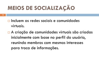 MEIOS DE SOCIALIZAÇÃO
14


      Incluem as redes sociais e comunidades
       virtuais.
      A criação de comunidades virtuais são criadas

       inicialmente com base no perfil do usuário,
       reunindo membros com mesmos interesses
       para troca de informações.
 