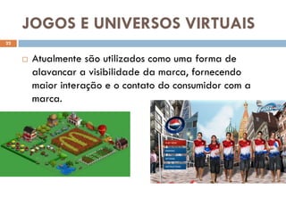 JOGOS E UNIVERSOS VIRTUAIS
22


        Atualmente são utilizados como uma forma de
         alavancar a visibilidade da marca, fornecendo
         maior interação e o contato do consumidor com a
         marca.
 