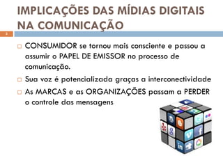 IMPLICAÇÕES DAS MÍDIAS DIGITAIS
3
    NA COMUNICAÇÃO
       CONSUMIDOR se tornou mais consciente e passou a
        assumir o PAPEL DE EMISSOR no processo de
        comunicação.
       Sua voz é potencializada graças a interconectividade
       As MARCAS e as ORGANIZAÇÕES passam a PERDER
        o controle das mensagens
 