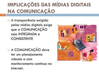 IMPLICAÇÕES DAS MÍDIAS DIGITAIS
4
    NA COMUNICAÇÃO
       A transparência exigida
        pelas mídias digitais exige
        que a COMUNICAÇÃO
        seja INTEGRADA e
        CONSISTENTE

       A COMUNICAÇÃO deve
        ter um planejamento
        robusto e com
        monitoramento contínuo na
        internet.
 