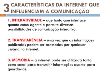 3
5
     CARACTERÍSTICAS DA INTERNET QUE
     INFLUENCIAM A COMUNICAÇÃO
    1. INTERATIVIDADE – age tanto com interface
    quanto como agente e permite diversas
    possibilidades de comunicação interativa.

    2. TRANSPARÊNCIA – uma vez que as informações
    publicadas podem ser acessadas por qualquer
    usuário na internet.

    3. MEMÓRIA – a internet pode ser utilizada tanto
    como canal para transmitir informações quanto para
    guardá-las.
 