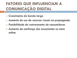 FATORES QUE INFLUENCIAM A
7
    COMUNICAÇÃO DIGITAL
       Crescimento da banda larga
       Aumento do uso de recursos visuais na propaganda
       Possibilidade de rastreamento de consumidores
       Aumento da confiança dos anunciantes no meio
        online.
 