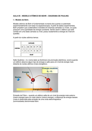 AULA 05 – MODELO ATÔMICO DE BOHR – DIAGRAMA DE PAULING

I – Modelo de Bohr.

Modelo atômico de Bohr é fundamentado na teoria dos quanta e sustentado
experimentalmente com base na espectroscopia. A partir de dados experimentais,
Bohr propõem que a eletrosfera é dividida em diversas camadas ou níveis, os quais
possuem uma quantidade de energia constante. Sendo assim o elétron que está
contido em uma dada camada ou nível, possui exatamente a energia do nível em
questão.

A partir do núcleo atômico temos:




Salto Quântico - é o nome dado ao fenômeno de promoção eletrônica, ocorre quando
um elétron absorve algum tipo de energia e salto para um nível de energia mais
distante do núcleo atômico (mais energético).




Emissão de Fóton – quando um elétron salta de um nível de energia mais externo
(maior energia) para um mais interno (menor energia), a diferença de energia desses
níveis é observada pela emissão de uma onda eletromagnética
(luminosidade) denominada fóton.
 