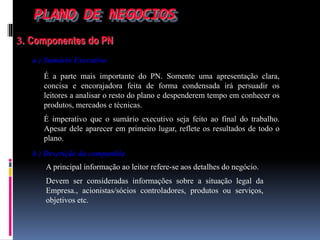 PLANO DE NEGOCIOS
3. Componentes do PN
a ) Sumário Executivo
É a parte mais importante do PN. Somente uma apresentação clara,
concisa e encorajadora feita de forma condensada irá persuadir os
leitores a analisar o resto do plano e despenderem tempo em conhecer os
produtos, mercados e técnicas.
É imperativo que o sumário executivo seja feito ao final do trabalho.
Apesar dele aparecer em primeiro lugar, reflete os resultados de todo o
plano.
b ) Descrição da companhia
A principal informação ao leitor refere-se aos detalhes do negócio.
Devem ser consideradas informações sobre a situação legal da
Empresa., acionistas/sócios controladores, produtos ou serviços,
objetivos etc.
 
