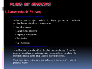 PLANO DE NEGOCIOS
3. Componentes do PN (Cont.)
c ) Análise e tendências da indústria
Nenhuma empresa. opera isolada. As forças que afetam a indústria,
inevitavelmente irão afetar o seu negócio.
O plano deve conter:
d ) Conhecer e definir o mercado alvo
A análise do mercado difere do plano de marketing. A análise
permite identificar e entender seus consumidores; o plano de
marketing mostra como deve alcançar os consumidores.
Com base nessa visão, deve ser definido o mercado alvo que se
pretende operar.
Descrição da indústria
Aspectos econômicos
Tendências
Oportunidades
 