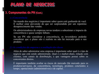 PLANO DE NEGOCIOS
3. Componentes do PN (Cont.)
e ) Concorrência
No mundo dos negócios é importante saber quem está ganhando de você.
É melhor estar prevenido do que ser surpreendido por um repentino
desaparecimento das vendas.
Os administradores de empresas novas tendem a subestimar o impacto da
concorrência e quase sempre falham.
Se um PN não considerar a concorrência, os investidores poderão
considerar que o plano não é realista ou não há mercado para o seu
produto.
f ) As condições da empresa e a avaliação dos riscos
Além de saber administrar uma empresa é importante saber qual é o tipo de
negócio que está sendo administrado. Qual é o market-share, relação com
clientes, com canais de distribuição, e que vantagens possui sobre os
concorrentes diretos.
É importante também avaliar os riscos de mercado (há mercado para os
produtos/serviços), da concorrência, tecnologia, produtos concluídos a
tempo, operacionais (administrativos) e de capital.
 