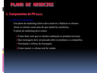PLANO DE NEGOCIOS
3. Componentes do PN (Cont.)
g ) Plano de Marketing
Um plano de marketing efetivo deve motivar e fidelizar os clientes.
Atrair os clientes custa mais do que mantê-los satisfeitos.
O plano de marketing deve conter:
Como fazer com que os clientes conheçam os produtos/serviços.
Que mensagem deve ser passada sobre os produtos e a companhia.
Veiculação e reforço da mensagem.
Como manter o volume real de vendas.
 