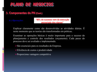 PLANO DE NEGOCIOS
3. Componentes do PN (Cont.)
h ) Operações
Explicar claramente como são desenvolvidas as atividades diárias. É
neste momento que as teorias são transformadas em práticas.
Examinar as operações básicas é muito importante para o sucesso do
planejamento e controle dos resultados (orçamento). Cada passo do
processo deve ser avaliado e implementado.
São essenciais para os resultados da Empresa.
Eficiência de custos e produtividade
Proporciona vantagem competitiva
“90% do sucesso vem da execução
apropriada dos planos”
 
