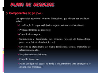 PLANO DE NEGOCIOS
3. Componentes do pn (Cont.)
As operações requerem recursos financeiros, que devem ser avaliados
sobre:
Localização do negócio (loja de varejo tem de ser bem localizada)
Produção (método do processo)
Controle de estoques
Suprimentos e distribuição dos produtos (seleção de fornecedores,
parcerias, eficiente distribuição etc.)
Serviços de atendimento ao cliente (assistência técnica, marketing de
relacionamento etc.)
Pesquisa e desenvolvimento
Controle financeiro
Plano contigencial (cedo ou tarde a cia.enfrentará uma emergência e
deverá estar preparada)
 