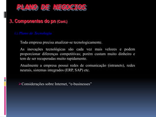 PLANO DE NEGOCIOS
3. Componentes do pn (Cont.)
i ) Plano de Tecnologia
Toda empresa precisa atualizar-se tecnologicamente.
As inovações tecnológicas são cada vez mais velozes e podem
proporcionar diferenças competitivas; porém custam muito dinheiro e
tem de ser recuperadas muito rapidamente.
Atualmente a empresa possui redes de comunicação (intranets), redes
neurais, sistemas integrados (ERP, SAP) etc.
Considerações sobre Internet, “e-businesses”
 